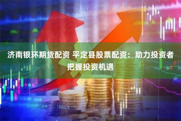 济南银环期货配资 平定县股票配资：助力投资者把握投资机遇