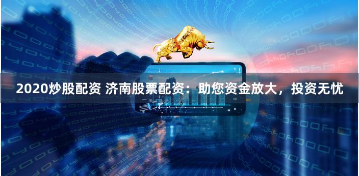 2020炒股配资 济南股票配资：助您资金放大，投资无忧