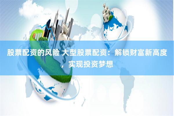 股票配资的风险 大型股票配资：解锁财富新高度，实现投资梦想