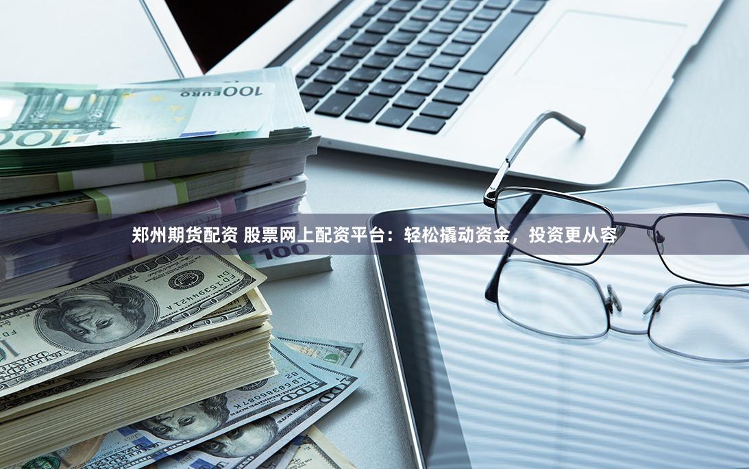 郑州期货配资 股票网上配资平台：轻松撬动资金，投资更从容