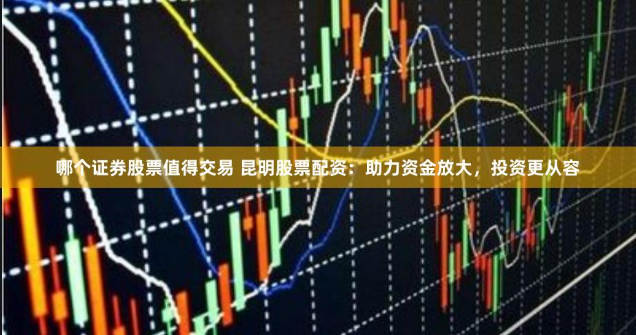 哪个证券股票值得交易 昆明股票配资：助力资金放大，投资更从容